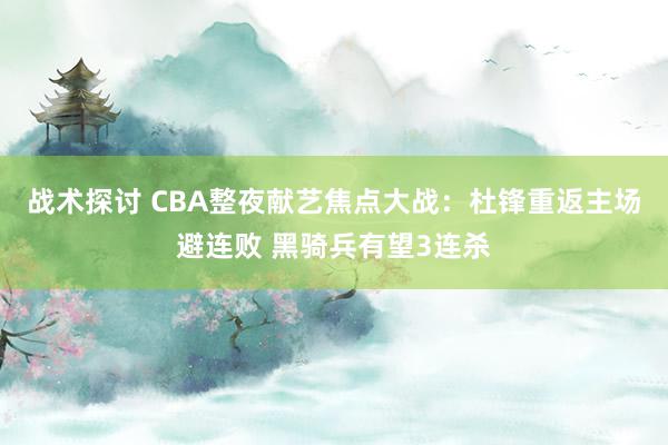 战术探讨 CBA整夜献艺焦点大战：杜锋重返主场避连败 黑骑兵有望3连杀