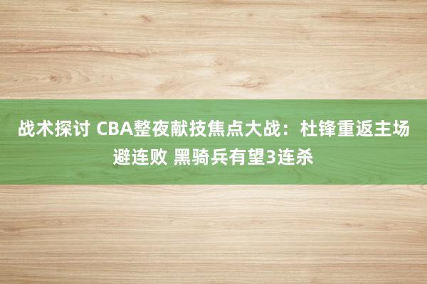 战术探讨 CBA整夜献技焦点大战：杜锋重返主场避连败 黑骑兵有望3连杀