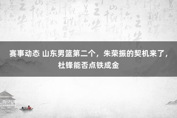 赛事动态 山东男篮第二个，朱荣振的契机来了，杜锋能否点铁成金