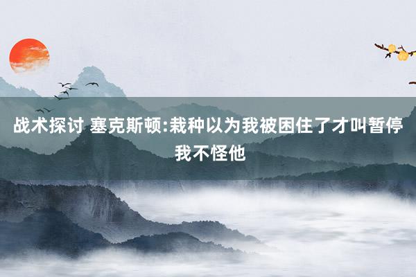 战术探讨 塞克斯顿:栽种以为我被困住了才叫暂停 我不怪他