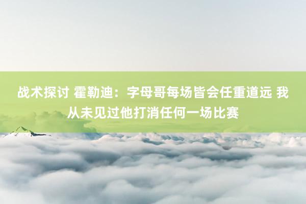 战术探讨 霍勒迪：字母哥每场皆会任重道远 我从未见过他打消任何一场比赛