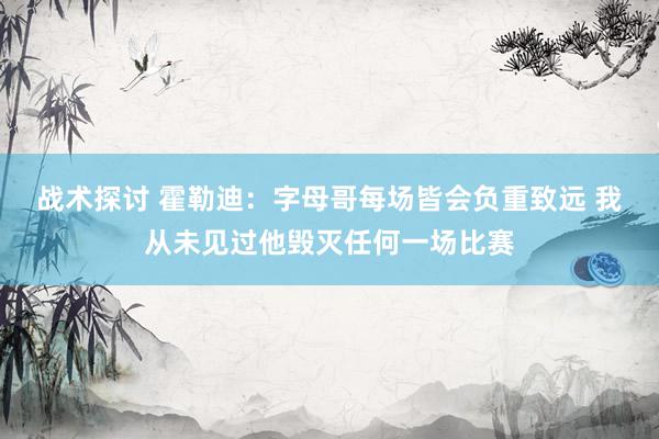 战术探讨 霍勒迪：字母哥每场皆会负重致远 我从未见过他毁灭任何一场比赛