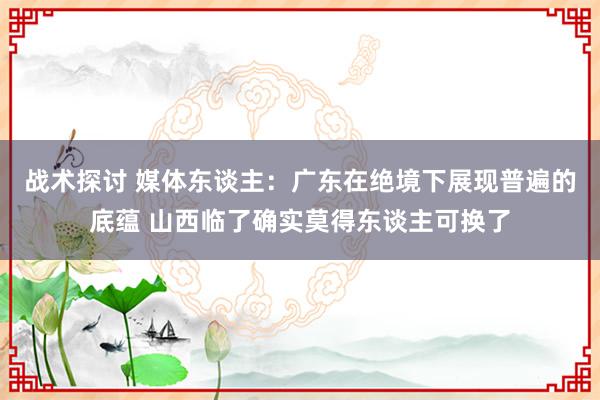 战术探讨 媒体东谈主：广东在绝境下展现普遍的底蕴 山西临了确实莫得东谈主可换了