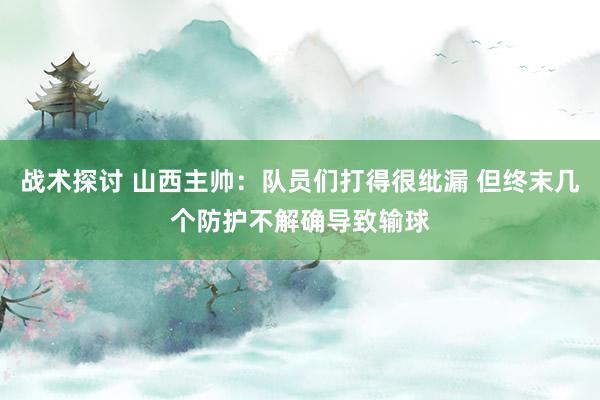 战术探讨 山西主帅：队员们打得很纰漏 但终末几个防护不解确导致输球