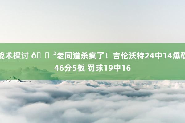 战术探讨 😲老同道杀疯了！吉伦沃特24中14爆砍46分5板 罚球19中16