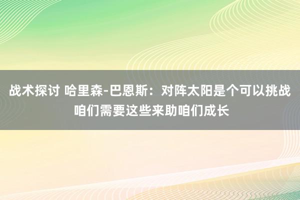 战术探讨 哈里森-巴恩斯：对阵太阳是个可以挑战 咱们需要这些来助咱们成长