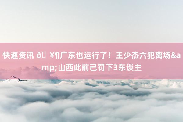 快速资讯 🥶广东也运行了！王少杰六犯离场&山西此前已罚下3东谈主