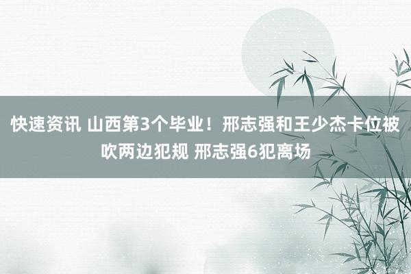 快速资讯 山西第3个毕业！邢志强和王少杰卡位被吹两边犯规 邢志强6犯离场