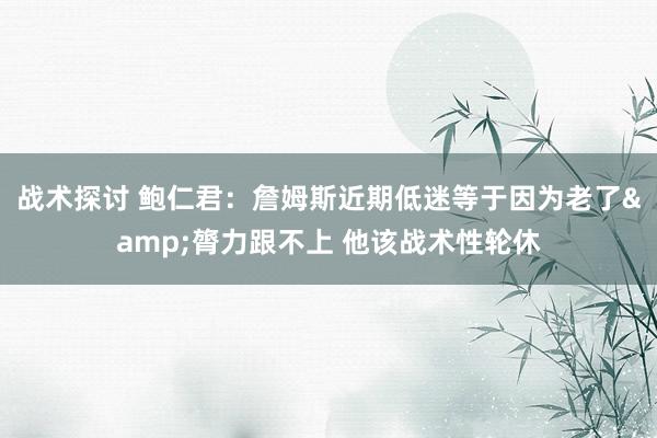 战术探讨 鲍仁君：詹姆斯近期低迷等于因为老了&膂力跟不上 他该战术性轮休