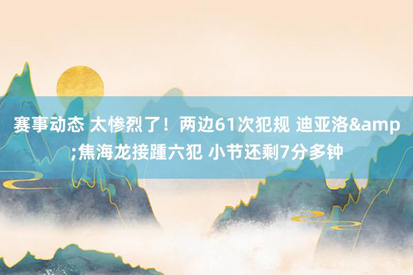 赛事动态 太惨烈了！两边61次犯规 迪亚洛&焦海龙接踵六犯 小节还剩7分多钟