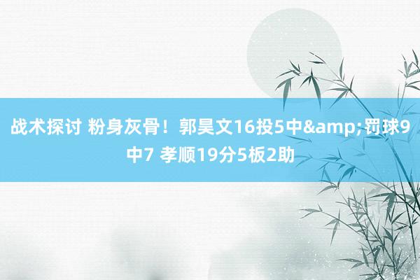 战术探讨 粉身灰骨！郭昊文16投5中&罚球9中7 孝顺19分5板2助