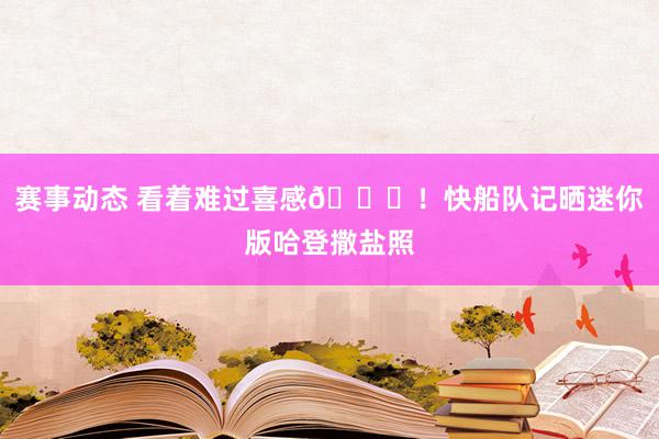 赛事动态 看着难过喜感😜！快船队记晒迷你版哈登撒盐照