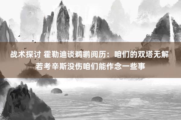 战术探讨 霍勒迪谈鹈鹕阅历：咱们的双塔无解 若考辛斯没伤咱们能作念一些事