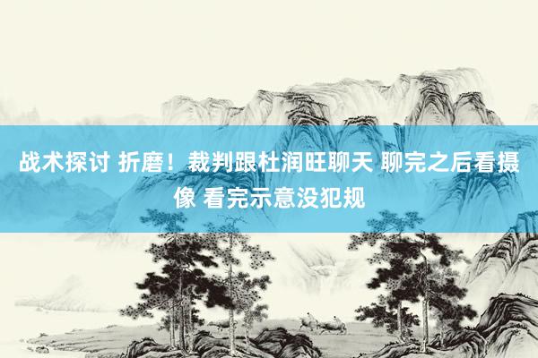 战术探讨 折磨！裁判跟杜润旺聊天 聊完之后看摄像 看完示意没犯规