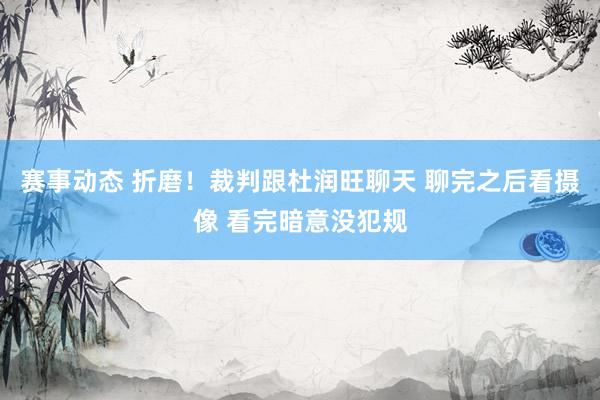 赛事动态 折磨！裁判跟杜润旺聊天 聊完之后看摄像 看完暗意没犯规