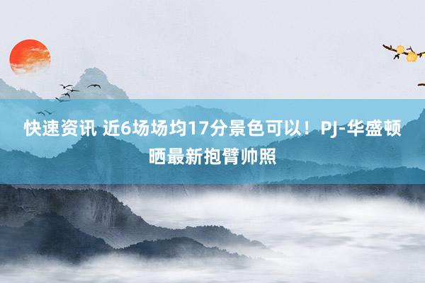 快速资讯 近6场场均17分景色可以！PJ-华盛顿晒最新抱臂帅照