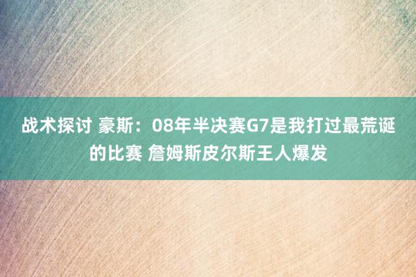 战术探讨 豪斯：08年半决赛G7是我打过最荒诞的比赛 詹姆斯皮尔斯王人爆发