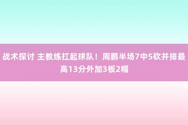 战术探讨 主教练扛起球队！周鹏半场7中5砍并排最高13分外加3板2帽