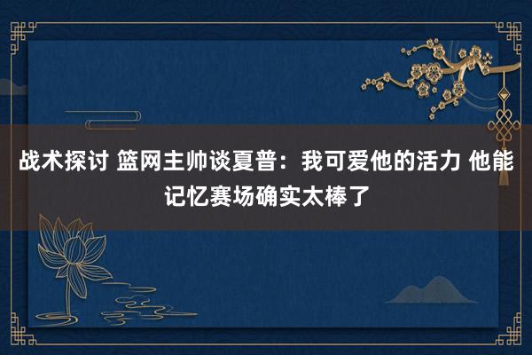 战术探讨 篮网主帅谈夏普：我可爱他的活力 他能记忆赛场确实太棒了