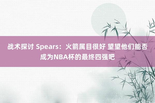 战术探讨 Spears：火箭属目很好 望望他们能否成为NBA杯的最终四强吧