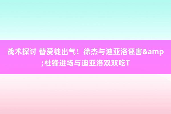 战术探讨 替爱徒出气！徐杰与迪亚洛诬害&杜锋进场与迪亚洛双双吃T