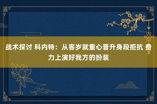 战术探讨 科内特：从客岁就重心晋升身段拒抗 费力上演好我方的扮装