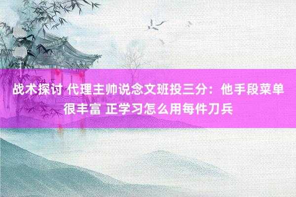 战术探讨 代理主帅说念文班投三分：他手段菜单很丰富 正学习怎么用每件刀兵