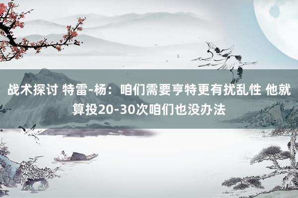 战术探讨 特雷-杨：咱们需要亨特更有扰乱性 他就算投20-30次咱们也没办法