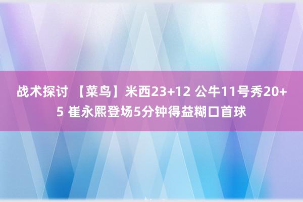 战术探讨 【菜鸟】米西23+12 公牛11号秀20+5 崔永熙登场5分钟得益糊口首球