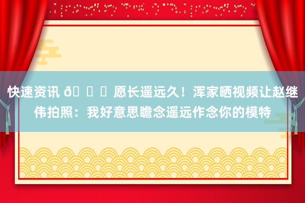 快速资讯 😁愿长遥远久！浑家晒视频让赵继伟拍照：我好意思瞻念遥远作念你的模特