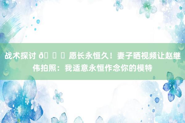 战术探讨 😁愿长永恒久！妻子晒视频让赵继伟拍照：我适意永恒作念你的模特