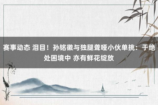 赛事动态 泪目！孙铭徽与独腿聋哑小伙单挑：于绝处困境中 亦有鲜花绽放