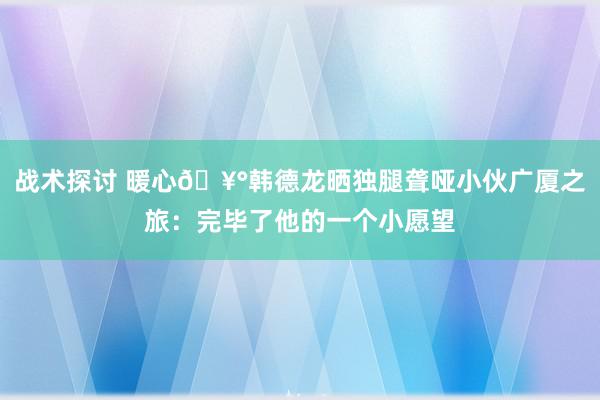 战术探讨 暖心🥰韩德龙晒独腿聋哑小伙广厦之旅：完毕了他的一个小愿望