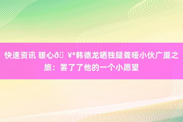 快速资讯 暖心🥰韩德龙晒独腿聋哑小伙广厦之旅：罢了了他的一个小愿望