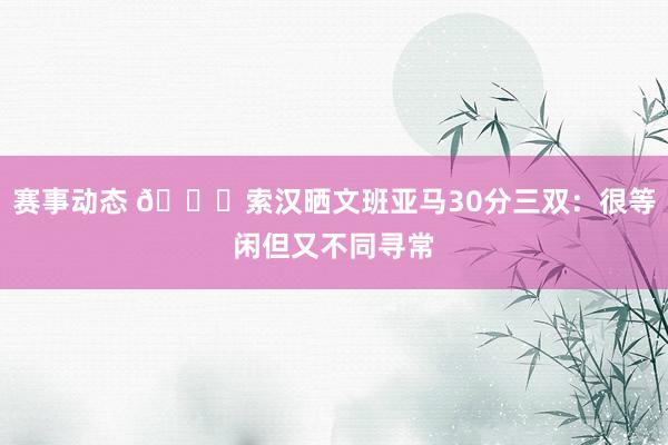 赛事动态 👀索汉晒文班亚马30分三双：很等闲但又不同寻常