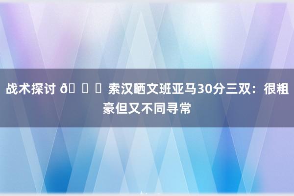 战术探讨 👀索汉晒文班亚马30分三双：很粗豪但又不同寻常