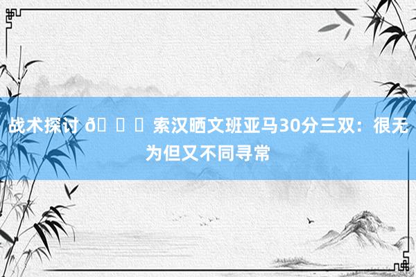 战术探讨 👀索汉晒文班亚马30分三双：很无为但又不同寻常