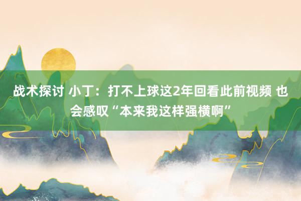 战术探讨 小丁：打不上球这2年回看此前视频 也会感叹“本来我这样强横啊”