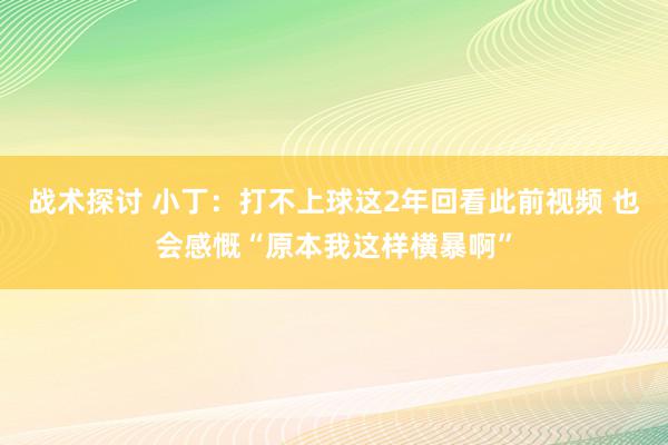 战术探讨 小丁：打不上球这2年回看此前视频 也会感慨“原本我这样横暴啊”