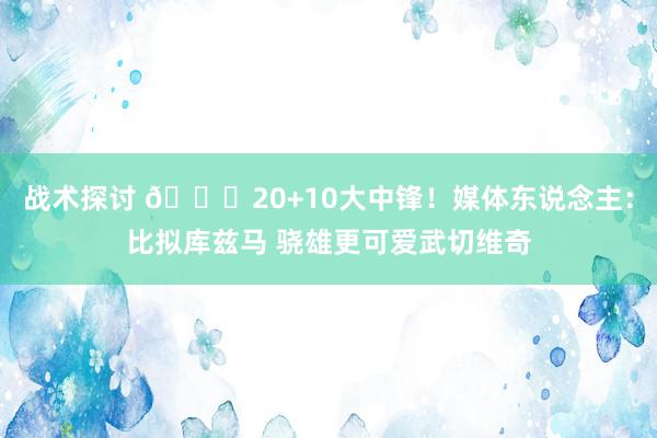 战术探讨 😋20+10大中锋！媒体东说念主：比拟库兹马 骁雄更可爱武切维奇