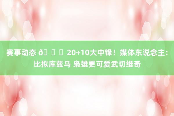 赛事动态 😋20+10大中锋！媒体东说念主：比拟库兹马 枭雄更可爱武切维奇