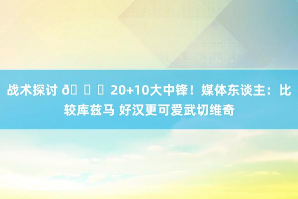 战术探讨 😋20+10大中锋！媒体东谈主：比较库兹马 好汉更可爱武切维奇