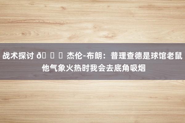 战术探讨 😂杰伦-布朗：普理查德是球馆老鼠 他气象火热时我会去底角吸烟