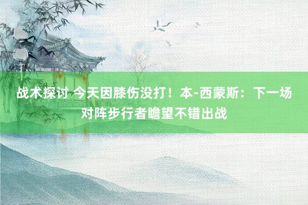 战术探讨 今天因膝伤没打！本-西蒙斯：下一场对阵步行者瞻望不错出战