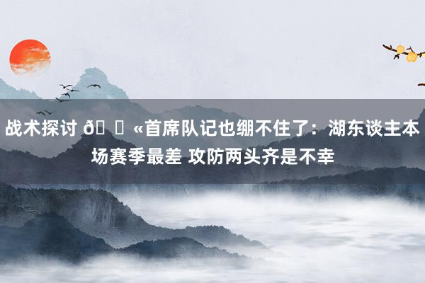 战术探讨 😫首席队记也绷不住了：湖东谈主本场赛季最差 攻防两头齐是不幸