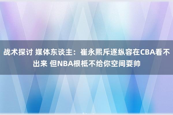 战术探讨 媒体东谈主：崔永熙斥逐纵容在CBA看不出来 但NBA根柢不给你空间耍帅