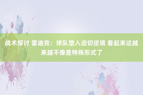 战术探讨 雷迪克：球队堕入迫切逆境 看起来这越来越不像是特殊形式了