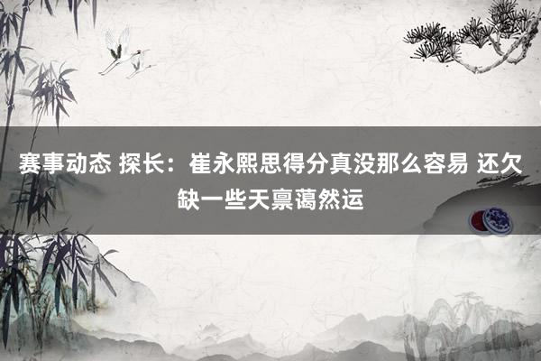 赛事动态 探长：崔永熙思得分真没那么容易 还欠缺一些天禀蔼然运