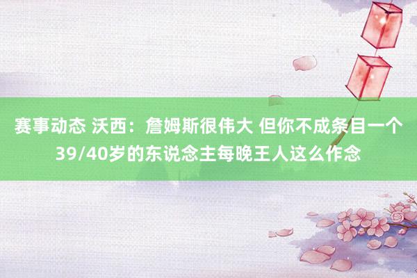 赛事动态 沃西：詹姆斯很伟大 但你不成条目一个39/40岁的东说念主每晚王人这么作念