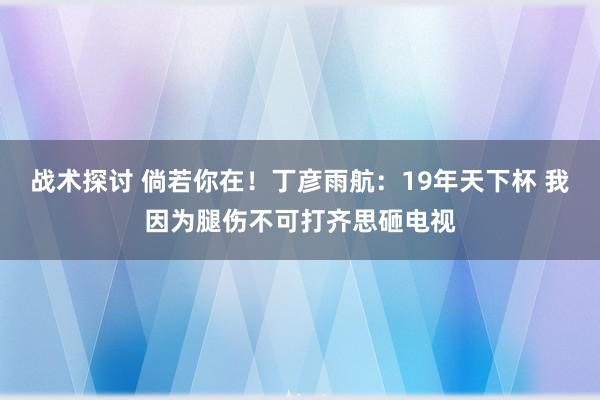 战术探讨 倘若你在！丁彦雨航：19年天下杯 我因为腿伤不可打齐思砸电视